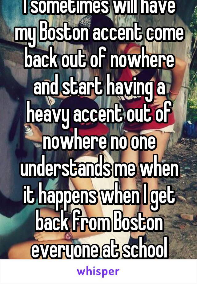 I sometimes will have my Boston accent come back out of nowhere and start having a heavy accent out of nowhere no one understands me when it happens when I get back from Boston everyone at school -wtf