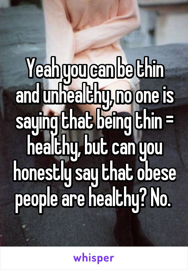 Yeah you can be thin and unhealthy, no one is saying that being thin = healthy, but can you honestly say that obese people are healthy? No. 