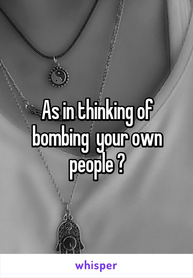 As in thinking of bombing  your own people ?