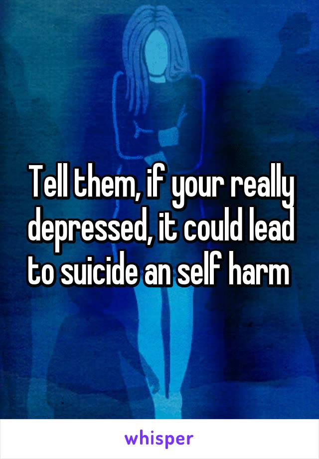 Tell them, if your really depressed, it could lead to suicide an self harm 