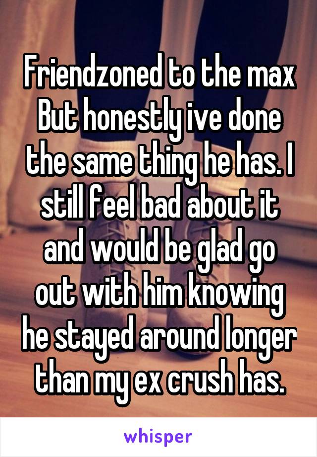 Friendzoned to the max
But honestly ive done the same thing he has. I still feel bad about it and would be glad go out with him knowing he stayed around longer than my ex crush has.