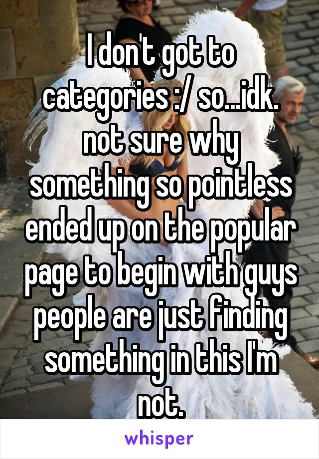 I don't got to categories :/ so...idk. not sure why something so pointless ended up on the popular page to begin with guys people are just finding something in this I'm not.