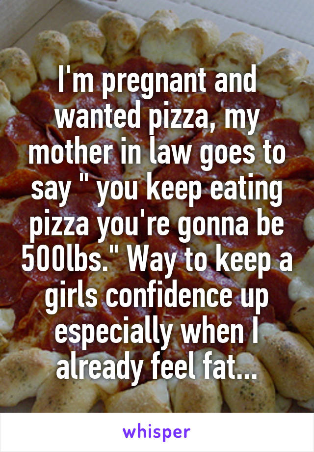 I'm pregnant and wanted pizza, my mother in law goes to say " you keep eating pizza you're gonna be 500lbs." Way to keep a girls confidence up especially when I already feel fat...