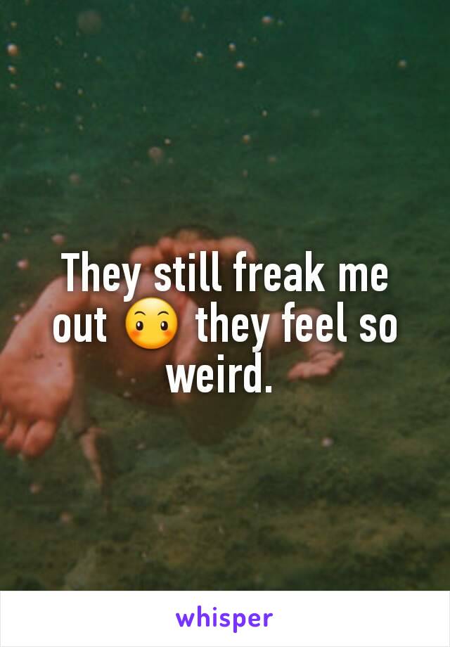 They still freak me out 😶 they feel so weird. 