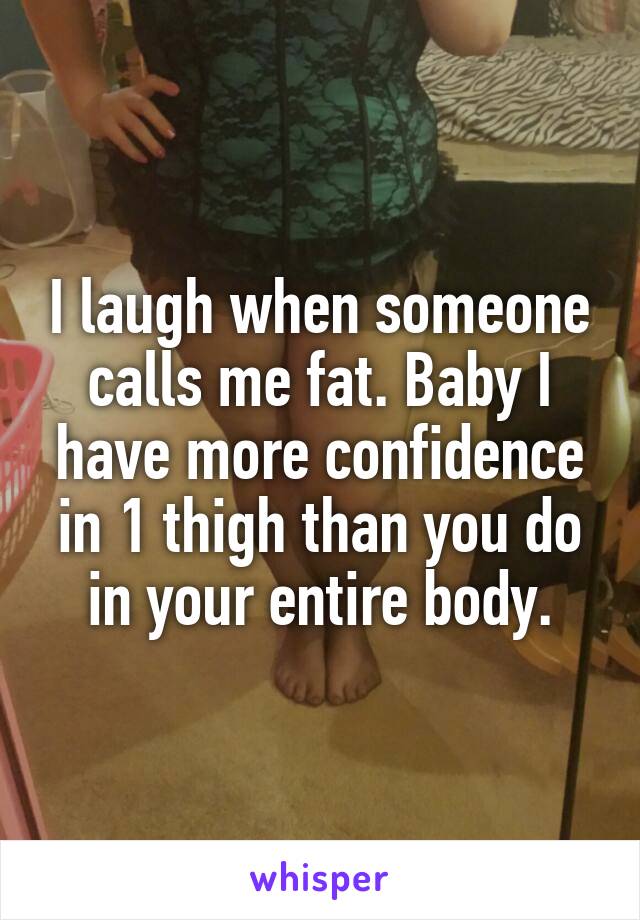 I laugh when someone calls me fat. Baby I have more confidence in 1 thigh than you do in your entire body.
