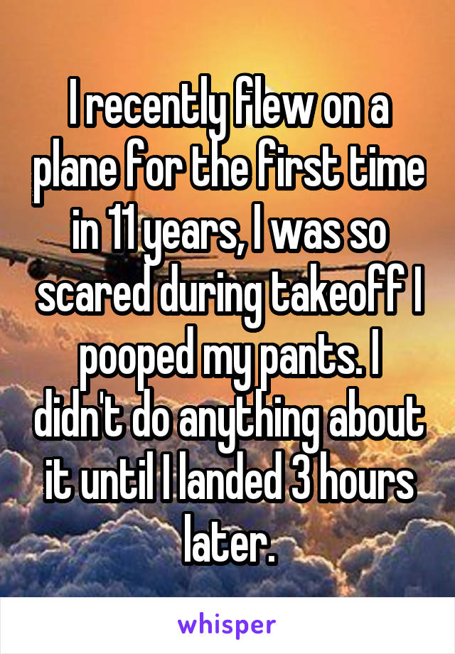 I recently flew on a plane for the first time in 11 years, I was so scared during takeoff I pooped my pants. I didn't do anything about it until I landed 3 hours later.