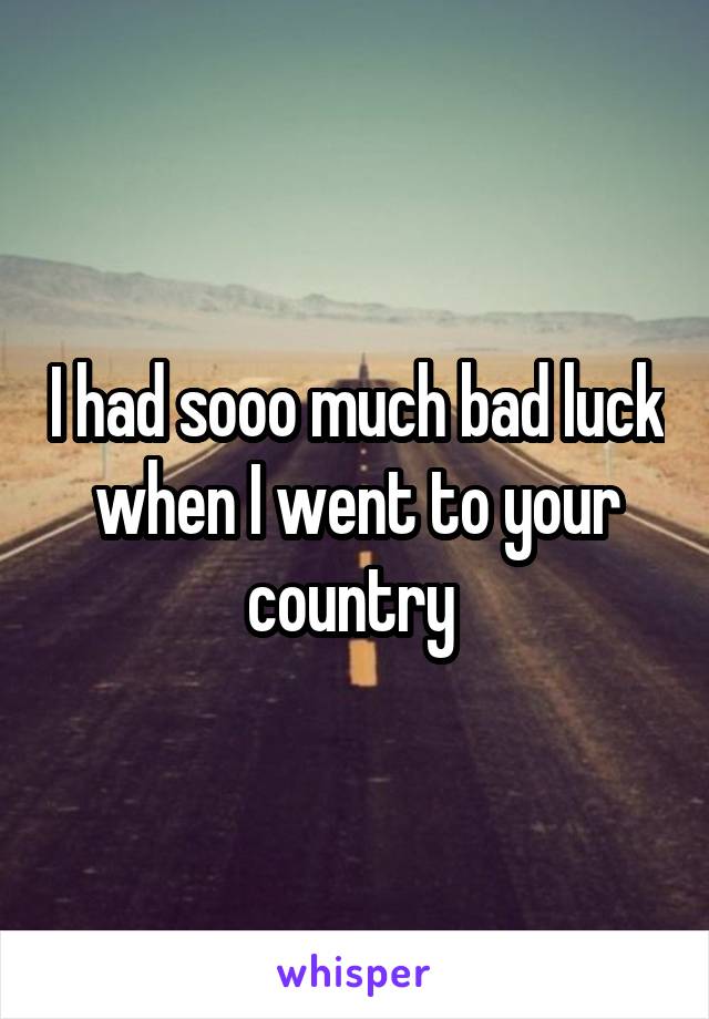 I had sooo much bad luck when I went to your country 