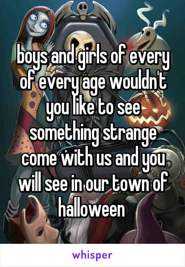 boys and girls of every of every age wouldn't you like to see something strange come with us and you will see in our town of halloween 