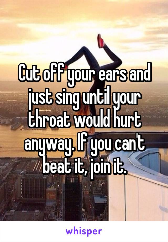 Cut off your ears and just sing until your throat would hurt anyway. If you can't beat it, join it.