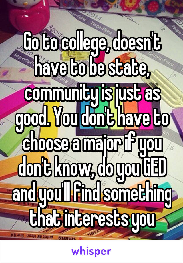 Go to college, doesn't have to be state, community is just as good. You don't have to choose a major if you don't know, do you GED and you'll find something that interests you