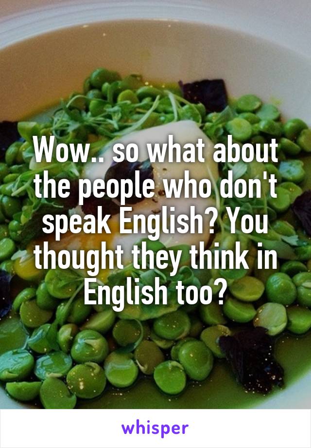 Wow.. so what about the people who don't speak English? You thought they think in English too?