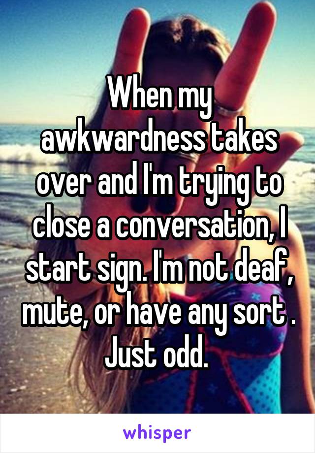 When my awkwardness takes over and I'm trying to close a conversation, I start sign. I'm not deaf, mute, or have any sort . Just odd. 