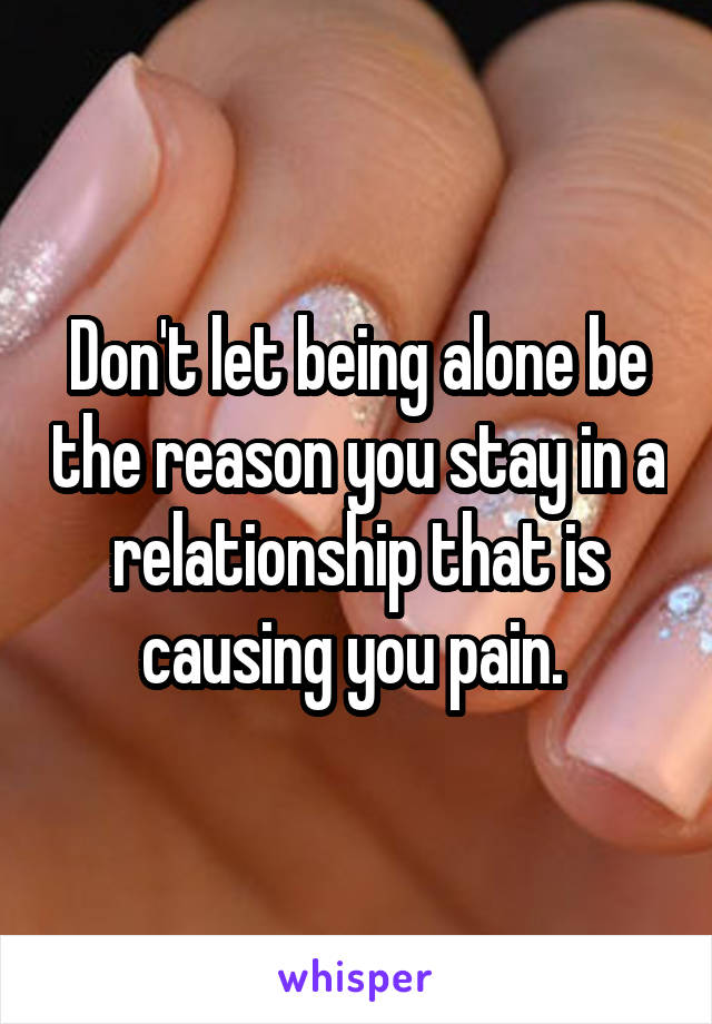 Don't let being alone be the reason you stay in a relationship that is causing you pain. 
