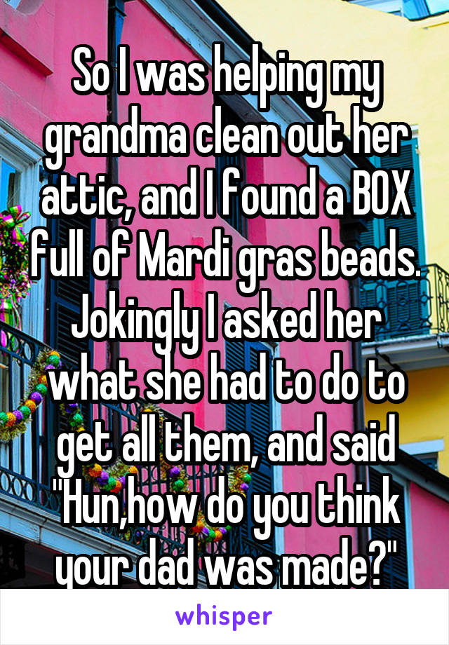 So I was helping my grandma clean out her attic, and I found a BOX full of Mardi gras beads. Jokingly I asked her what she had to do to get all them, and said "Hun,how do you think your dad was made?"