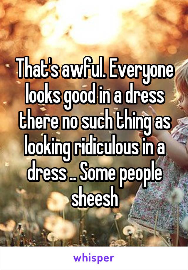 That's awful. Everyone looks good in a dress there no such thing as looking ridiculous in a dress .. Some people sheesh