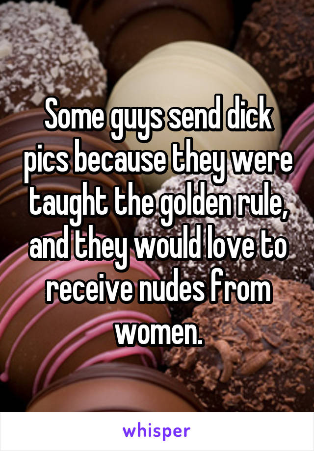 Some guys send dick pics because they were taught the golden rule, and they would love to receive nudes from women.