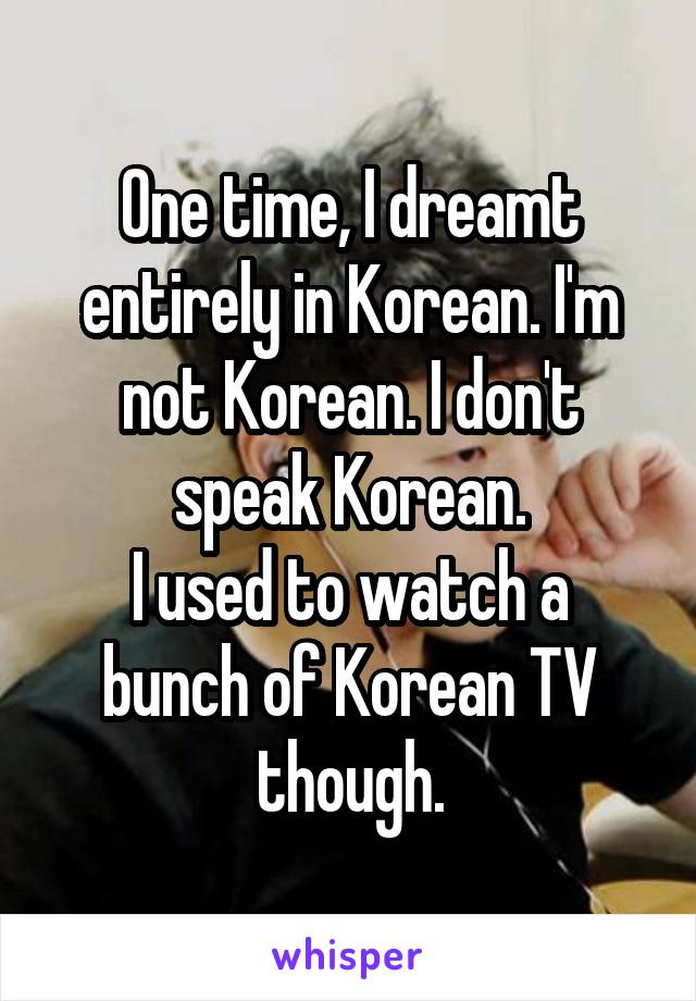 One time, I dreamt entirely in Korean. I'm not Korean. I don't speak Korean.
I used to watch a bunch of Korean TV though.