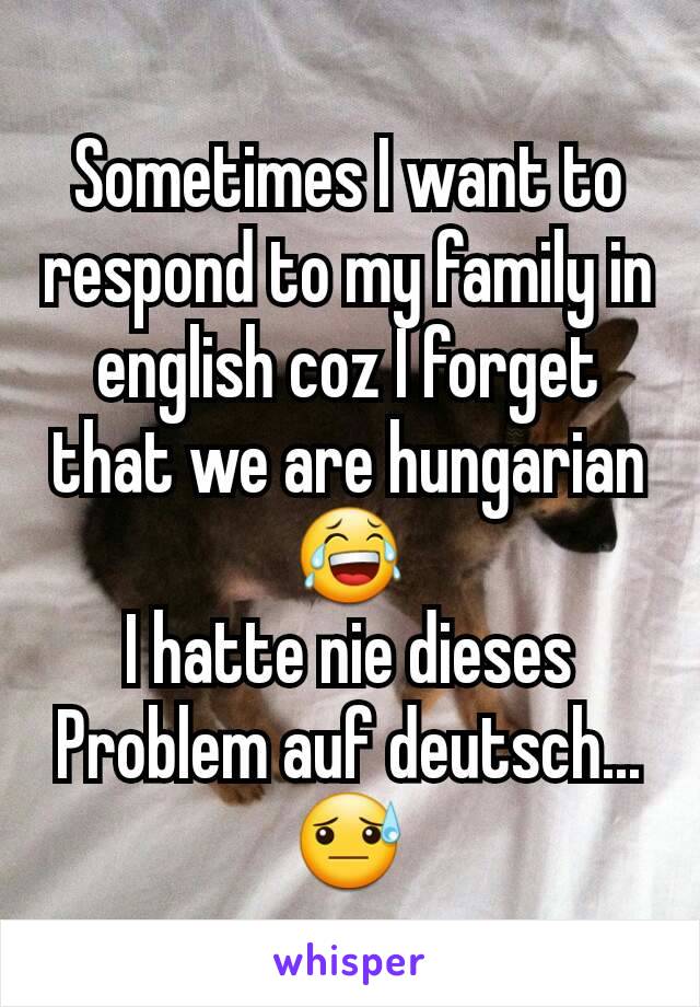 Sometimes I want to respond to my family in english coz I forget that we are hungarian😂
I hatte nie dieses Problem auf deutsch...😓