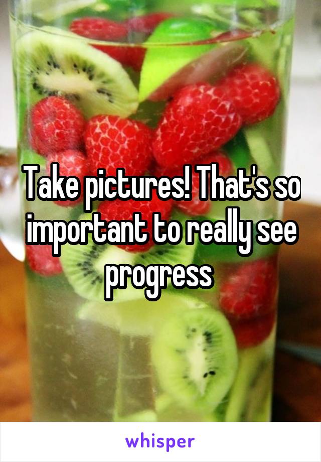 Take pictures! That's so important to really see progress 