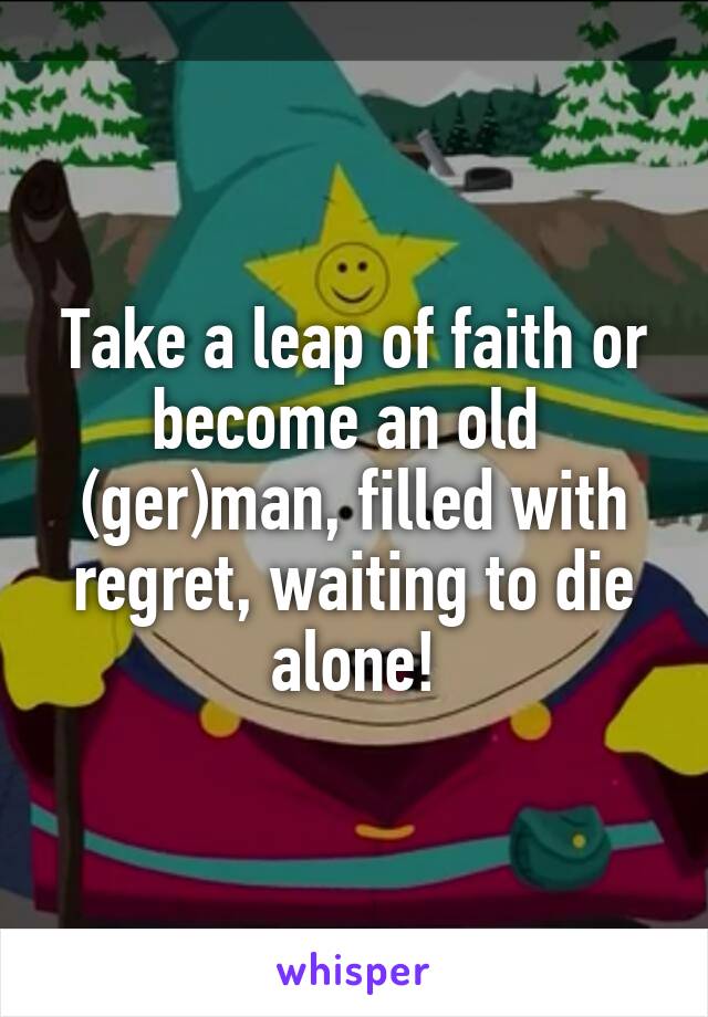 Take a leap of faith or become an old  (ger)man, filled with regret, waiting to die alone!