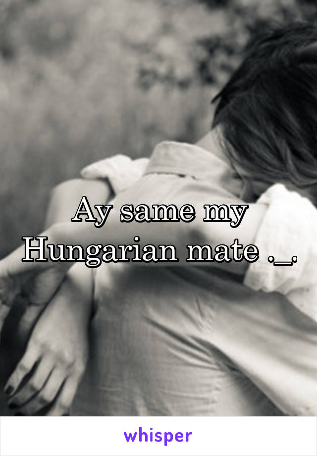 Ay same my Hungarian mate ._.