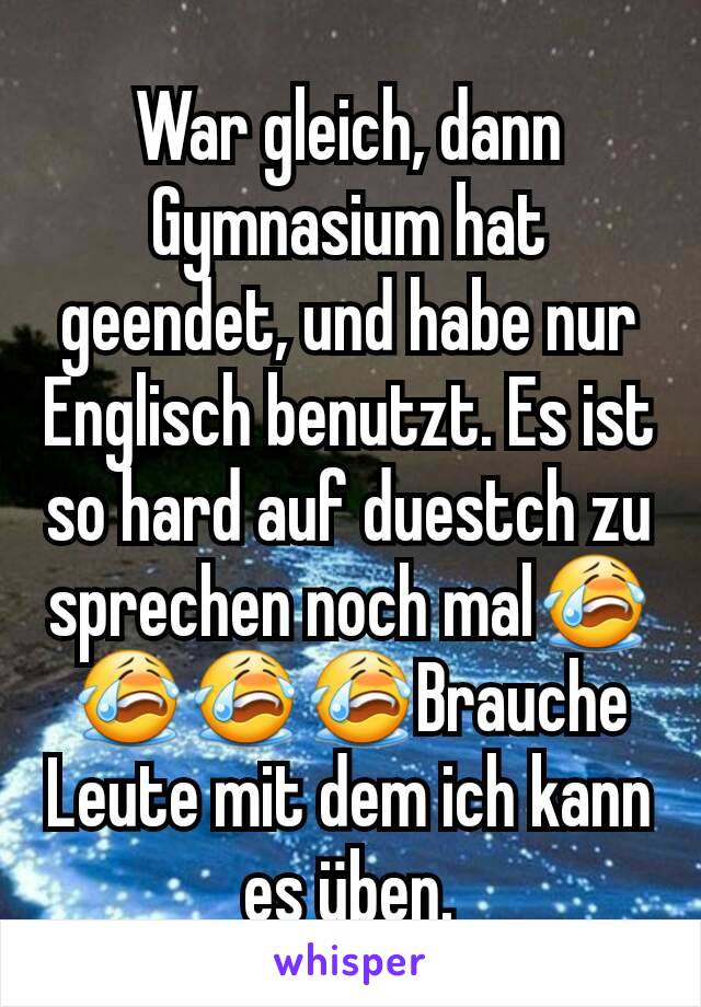 War gleich, dann Gymnasium hat geendet, und habe nur Englisch benutzt. Es ist so hard auf duestch zu sprechen noch mal😭😭😭😭Brauche Leute mit dem ich kann es üben.