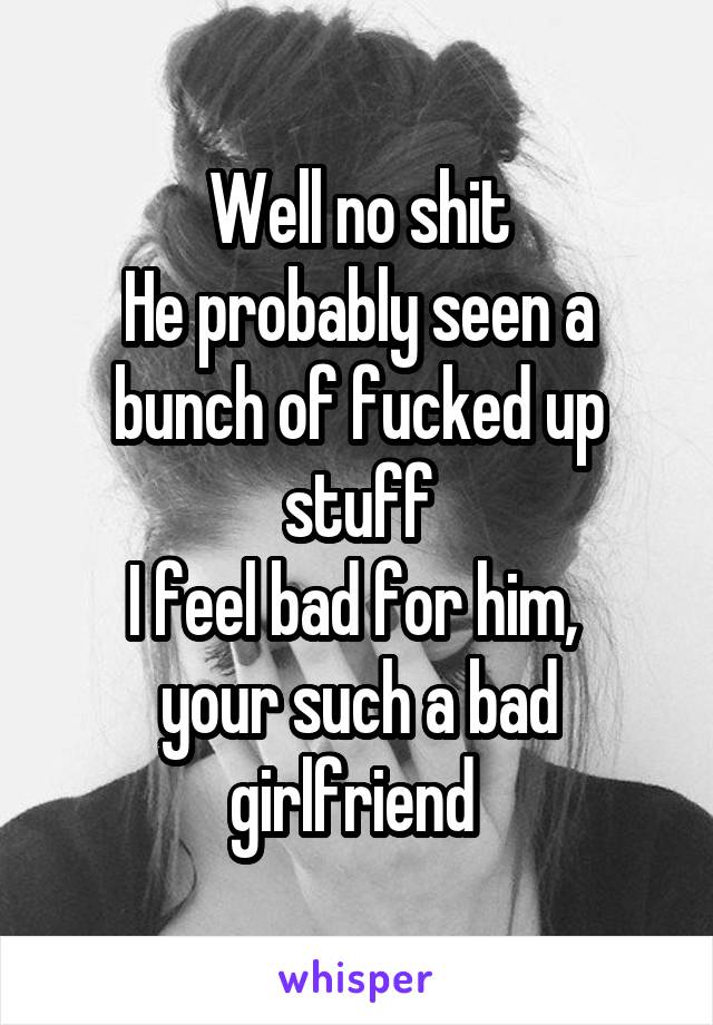 Well no shit
He probably seen a bunch of fucked up stuff
I feel bad for him,  your such a bad girlfriend 