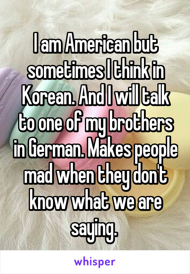 I am American but sometimes I think in Korean. And I will talk to one of my brothers in German. Makes people mad when they don't know what we are saying. 