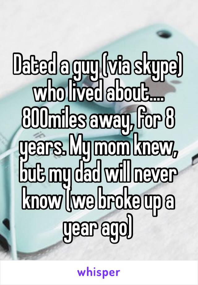 Dated a guy (via skype) who lived about…. 800miles away, for 8 years. My mom knew, but my dad will never know (we broke up a year ago)