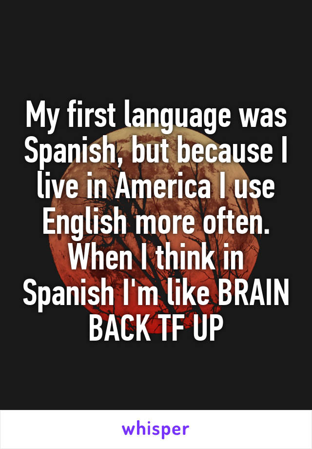 My first language was Spanish, but because I live in America I use English more often. When I think in Spanish I'm like BRAIN BACK TF UP
