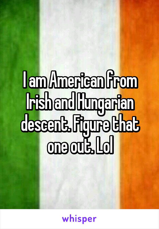I am American from Irish and Hungarian descent. Figure that one out. Lol