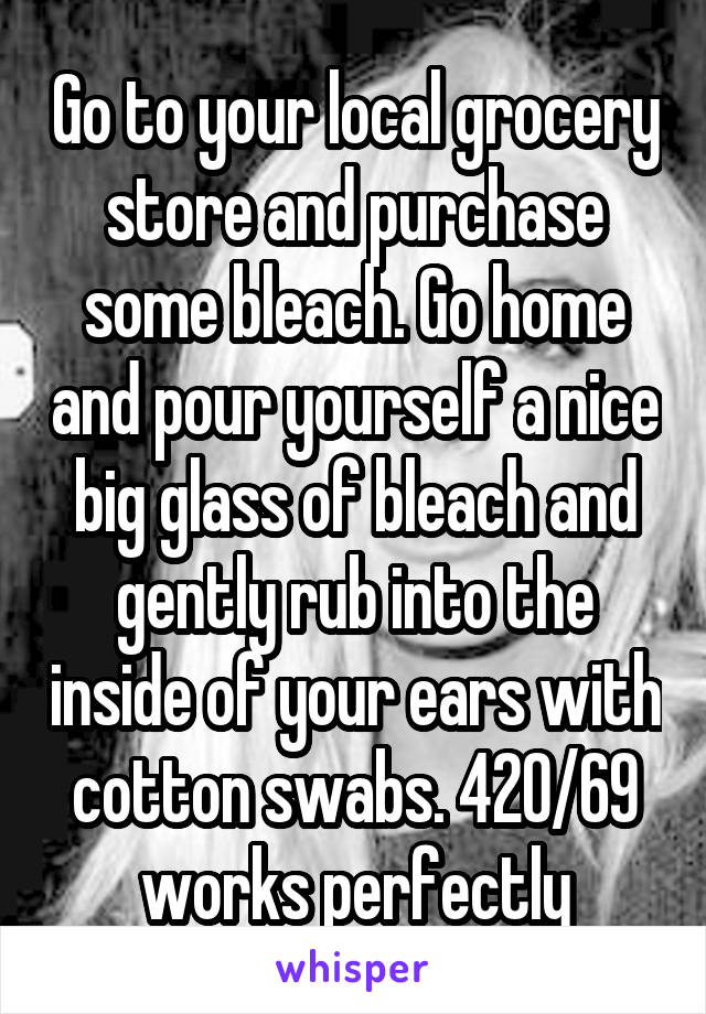 Go to your local grocery store and purchase some bleach. Go home and pour yourself a nice big glass of bleach and gently rub into the inside of your ears with cotton swabs. 420/69 works perfectly
