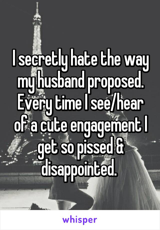 I secretly hate the way my husband proposed. Every time I see/hear of a cute engagement I get so pissed & disappointed. 