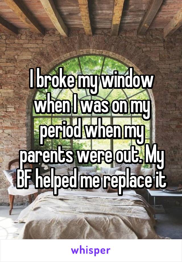 I broke my window when I was on my period when my parents were out. My BF helped me replace it