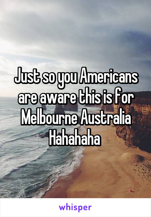 Just so you Americans are aware this is for Melbourne Australia Hahahaha 