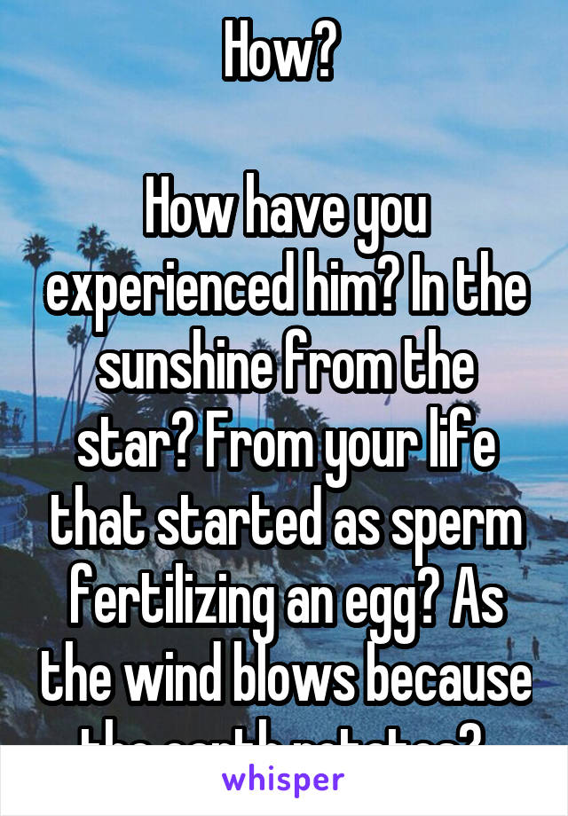 How? 

How have you experienced him? In the sunshine from the star? From your life that started as sperm fertilizing an egg? As the wind blows because the earth rotates? 