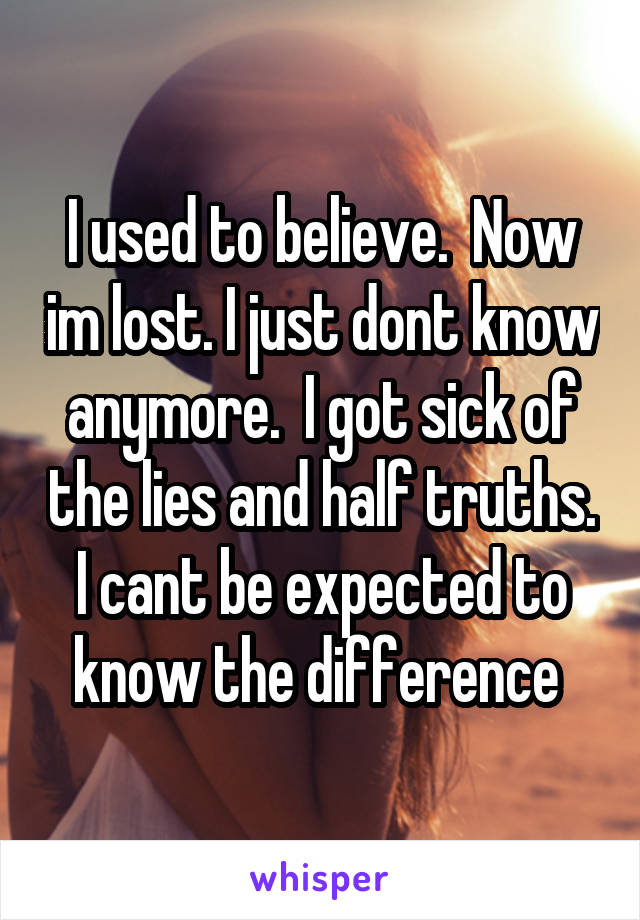 I used to believe.  Now im lost. I just dont know anymore.  I got sick of the lies and half truths. I cant be expected to know the difference 