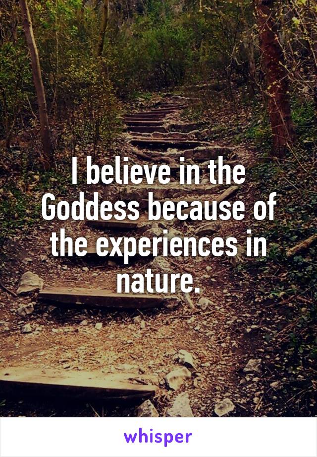 I believe in the Goddess because of the experiences in nature.