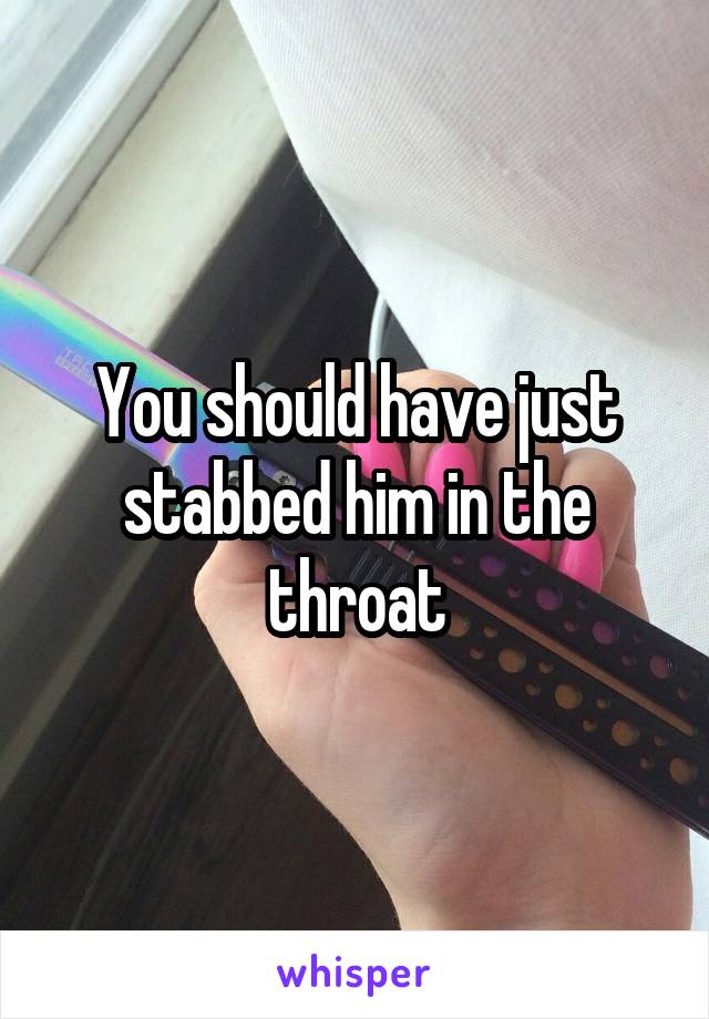 You should have just stabbed him in the throat