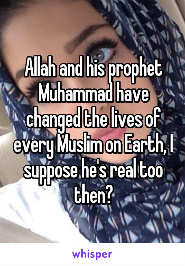 Allah and his prophet Muhammad have changed the lives of every Muslim on Earth, I suppose he's real too then?