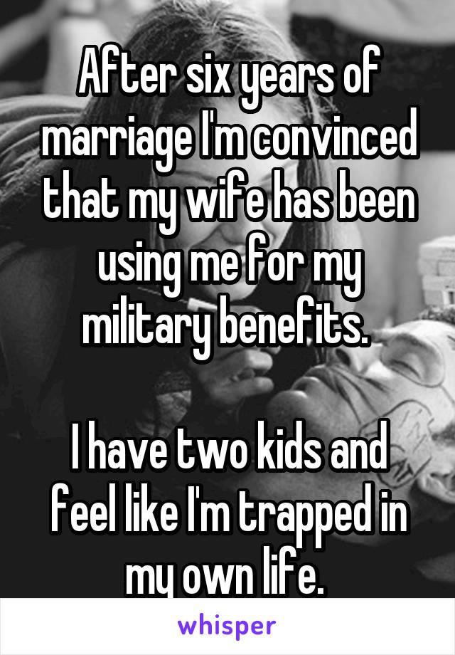 After six years of marriage I'm convinced that my wife has been using me for my military benefits. 

I have two kids and feel like I'm trapped in my own life. 