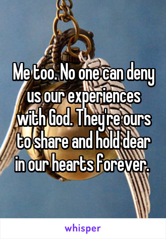 Me too. No one can deny us our experiences with God. They're ours to share and hold dear in our hearts forever. 