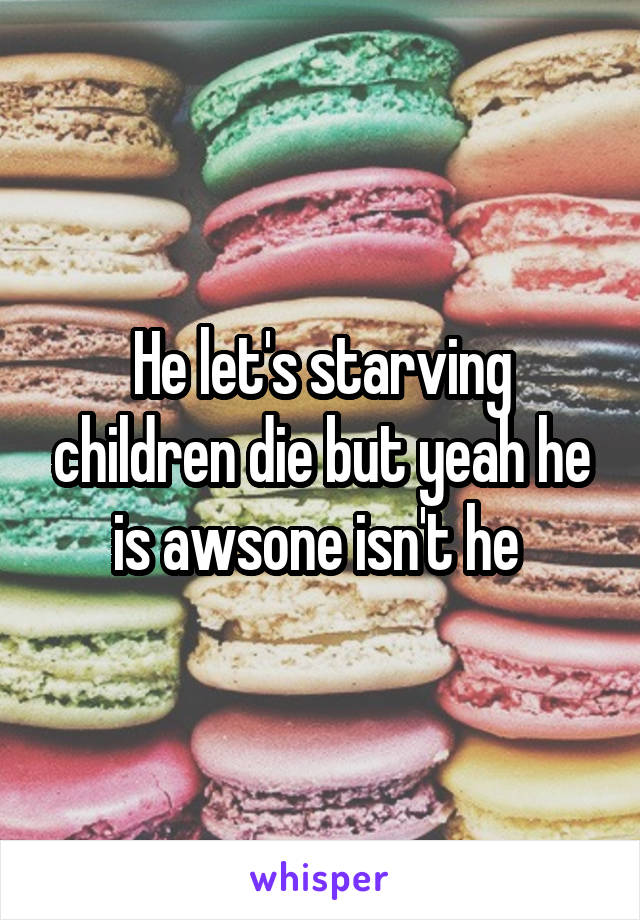 He let's starving children die but yeah he is awsone isn't he 