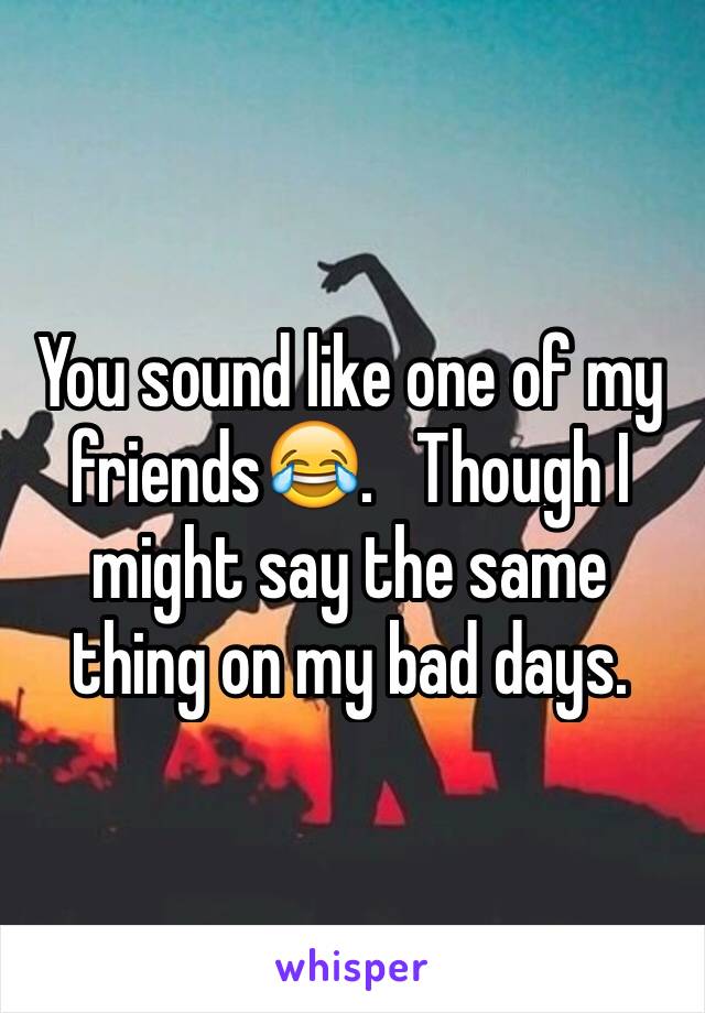 You sound like one of my friends😂.   Though I might say the same thing on my bad days.