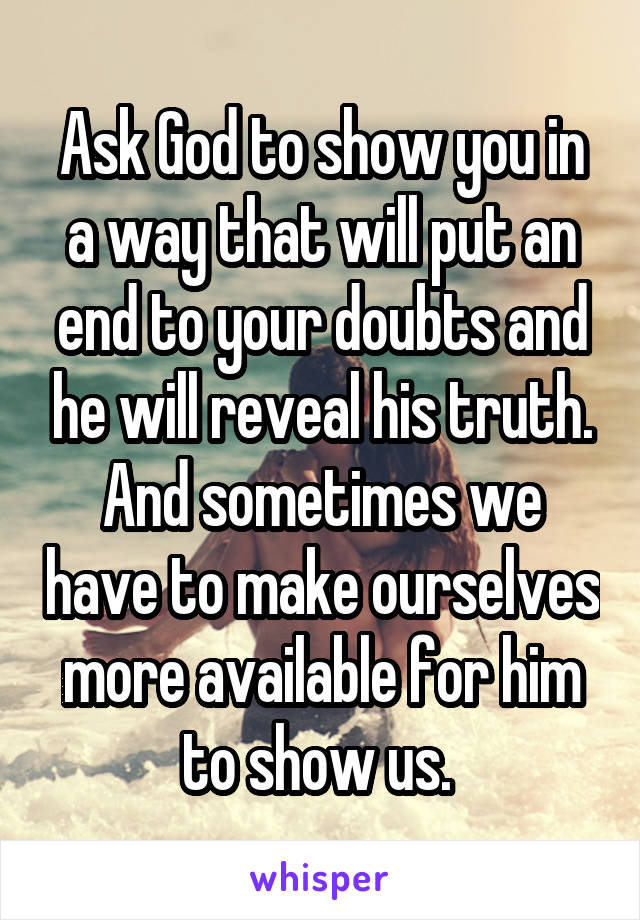 Ask God to show you in a way that will put an end to your doubts and he will reveal his truth. And sometimes we have to make ourselves more available for him to show us. 