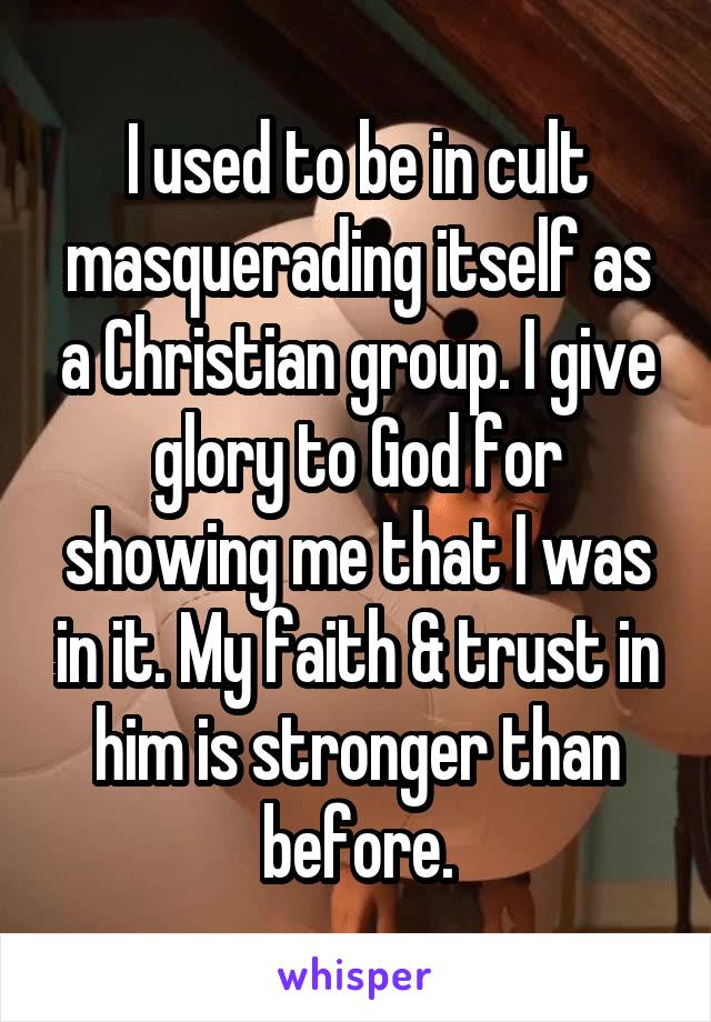 I used to be in cult masquerading itself as a Christian group. I give glory to God for showing me that I was in it. My faith & trust in him is stronger than before.