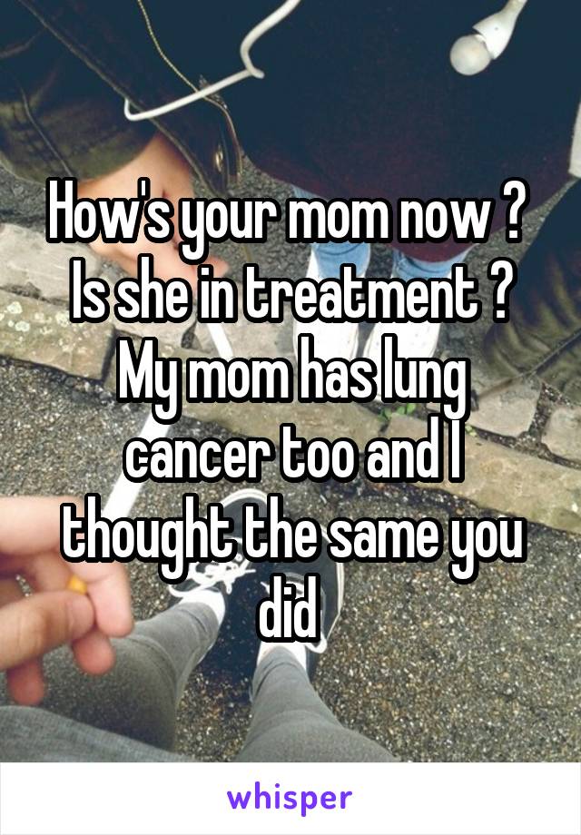 How's your mom now ? 
Is she in treatment ?
My mom has lung cancer too and I thought the same you did 