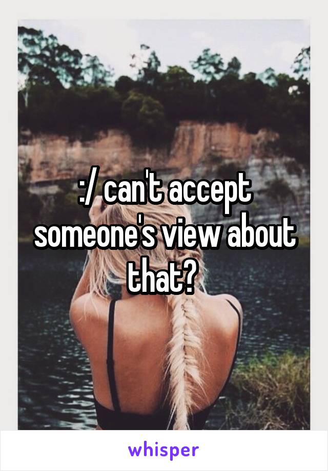 :/ can't accept someone's view about that? 