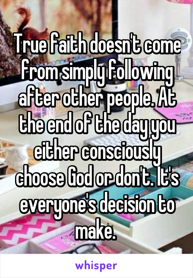 True faith doesn't come from simply following after other people. At the end of the day you either consciously choose God or don't. It's everyone's decision to make. 