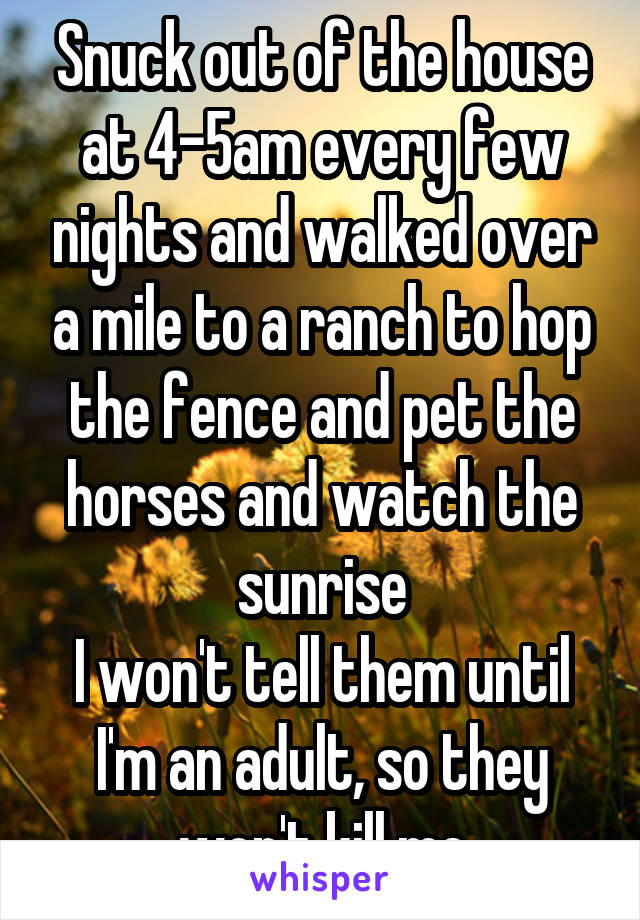 Snuck out of the house at 4-5am every few nights and walked over a mile to a ranch to hop the fence and pet the horses and watch the sunrise
I won't tell them until I'm an adult, so they won't kill me